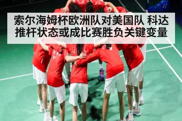 索尔海姆杯欧洲队对美国队 科达推杆状态或成比赛胜负关键变量